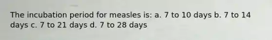 The incubation period for measles is: a. 7 to 10 days b. 7 to 14 days c. 7 to 21 days d. 7 to 28 days