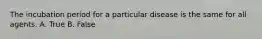 The incubation period for a particular disease is the same for all agents. A. True B. False