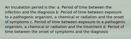 An Incubation period is the: a. Period of time between the infection and the diagnosis b. Period of time between exposure to a pathogenic organism, a chemical or radiation and the onset of symptoms c. Period of time between exposure to a pathogenic organism, a chemical or radiation and the treatment d. Period of time between the onset of symptoms and the diagnosis