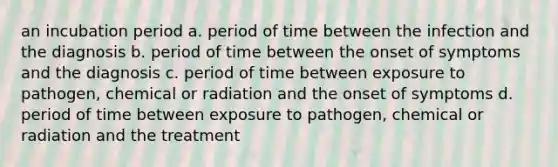 an incubation period a. period of time between the infection and the diagnosis b. period of time between the onset of symptoms and the diagnosis c. period of time between exposure to pathogen, chemical or radiation and the onset of symptoms d. period of time between exposure to pathogen, chemical or radiation and the treatment