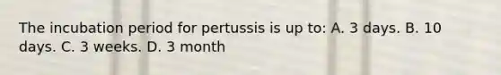 The incubation period for pertussis is up to: A. 3 days. B. 10 days. C. 3 weeks. D. 3 month