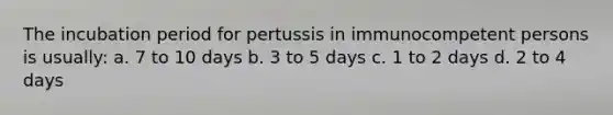 The incubation period for pertussis in immunocompetent persons is usually: a. 7 to 10 days b. 3 to 5 days c. 1 to 2 days d. 2 to 4 days