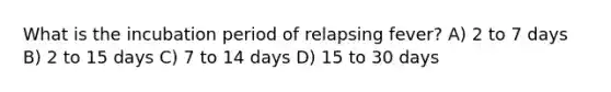 What is the incubation period of relapsing fever? A) 2 to 7 days B) 2 to 15 days C) 7 to 14 days D) 15 to 30 days