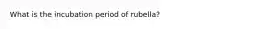 What is the incubation period of rubella?