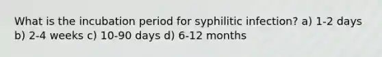 What is the incubation period for syphilitic infection? a) 1-2 days b) 2-4 weeks c) 10-90 days d) 6-12 months