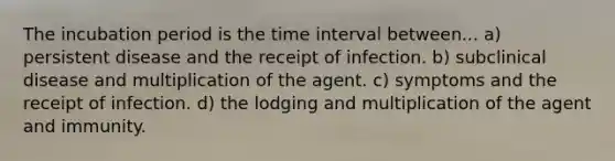 The incubation period is the <a href='https://www.questionai.com/knowledge/kistlM8mUs-time-interval' class='anchor-knowledge'>time interval</a> between... a) persistent disease and the receipt of infection. b) subclinical disease and multiplication of the agent. c) symptoms and the receipt of infection. d) the lodging and multiplication of the agent and immunity.