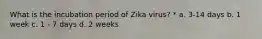 What is the incubation period of Zika virus? * a. 3-14 days b. 1 week c. 1 - 7 days d. 2 weeks