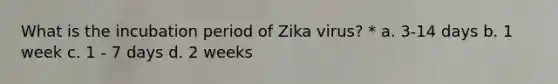 What is the incubation period of Zika virus? * a. 3-14 days b. 1 week c. 1 - 7 days d. 2 weeks