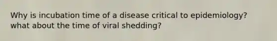 Why is incubation time of a disease critical to epidemiology? what about the time of viral shedding?