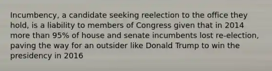 Incumbency, a candidate seeking reelection to the office they hold, is a liability to members of Congress given that in 2014 more than 95% of house and senate incumbents lost re-election, paving the way for an outsider like Donald Trump to win the presidency in 2016