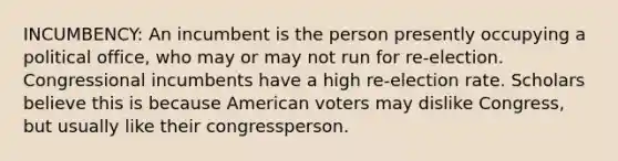 INCUMBENCY: An incumbent is the person presently occupying a political office, who may or may not run for re-election. Congressional incumbents have a high re-election rate. Scholars believe this is because American voters may dislike Congress, but usually like their congressperson.