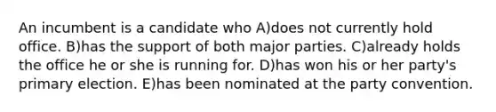 An incumbent is a candidate who A)does not currently hold office. B)has the support of both major parties. C)already holds the office he or she is running for. D)has won his or her party's primary election. E)has been nominated at the party convention.