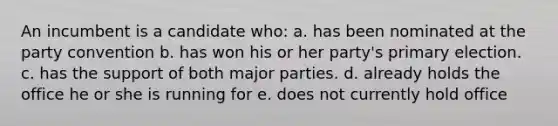 An incumbent is a candidate who: a. has been nominated at the party convention b. has won his or her party's primary election. c. has the support of both major parties. d. already holds the office he or she is running for e. does not currently hold office