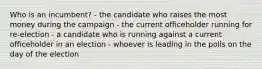 Who is an incumbent? - the candidate who raises the most money during the campaign - the current officeholder running for re-election - a candidate who is running against a current officeholder in an election - whoever is leading in the polls on the day of the election