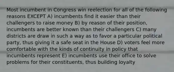 Most incumbent in Congress win reelection for all of the following reasons EXCEPT A) incumbents find it easier than their challengers to raise money B) by reason of their position, incumbents are better known than their challengers C) many districts are draw in such a way as to favor a particular political party, thus giving it a safe seat in the House D) voters feel more comfortable with the kinds of continuity in policy that incumbents represent E) incumbents use their office to solve problems for their constituents, thus building loyalty