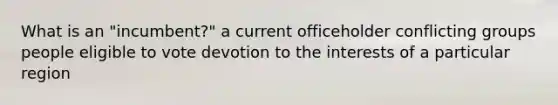 What is an "incumbent?" a current officeholder conflicting groups people eligible to vote devotion to the interests of a particular region