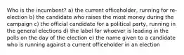 Who is the incumbent? a) the current officeholder, running for re-election b) the candidate who raises the most money during the campaign c) the official candidate for a political party, running in the general elections d) the label for whoever is leading in the polls on the day of the election e) the name given to a candidate who is running against a current officeholder in an election