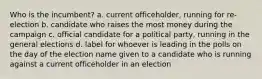 Who is the incumbent? a. current officeholder, running for re-election b. candidate who raises the most money during the campaign c. official candidate for a political party, running in the general elections d. label for whoever is leading in the polls on the day of the election name given to a candidate who is running against a current officeholder in an election