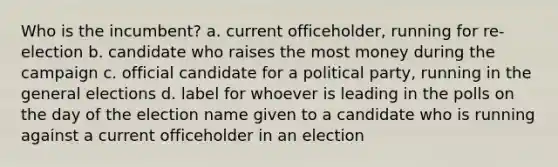 Who is the incumbent? a. current officeholder, running for re-election b. candidate who raises the most money during the campaign c. official candidate for a political party, running in the general elections d. label for whoever is leading in the polls on the day of the election name given to a candidate who is running against a current officeholder in an election