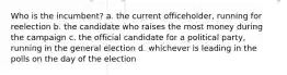 Who is the incumbent? a. the current officeholder, running for reelection b. the candidate who raises the most money during the campaign c. the official candidate for a political party, running in the general election d. whichever is leading in the polls on the day of the election