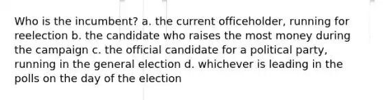 Who is the incumbent? a. the current officeholder, running for reelection b. the candidate who raises the most money during the campaign c. the official candidate for a political party, running in the general election d. whichever is leading in the polls on the day of the election