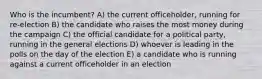 Who is the incumbent? A) the current officeholder, running for re-election B) the candidate who raises the most money during the campaign C) the official candidate for a political party, running in the general elections D) whoever is leading in the polls on the day of the election E) a candidate who is running against a current officeholder in an election