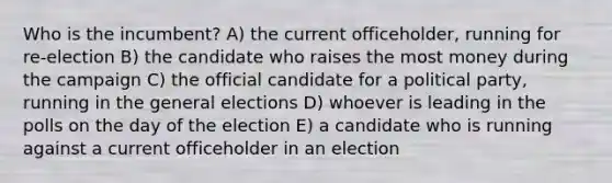 Who is the incumbent? A) the current officeholder, running for re-election B) the candidate who raises the most money during the campaign C) the official candidate for a political party, running in the general elections D) whoever is leading in the polls on the day of the election E) a candidate who is running against a current officeholder in an election