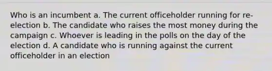 Who is an incumbent a. The current officeholder running for re-election b. The candidate who raises the most money during the campaign c. Whoever is leading in the polls on the day of the election d. A candidate who is running against the current officeholder in an election