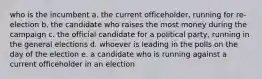 who is the incumbent a. the current officeholder, running for re-election b. the candidate who raises the most money during the campaign c. the official candidate for a political party, running in the general elections d. whoever is leading in the polls on the day of the election e. a candidate who is running against a current officeholder in an election