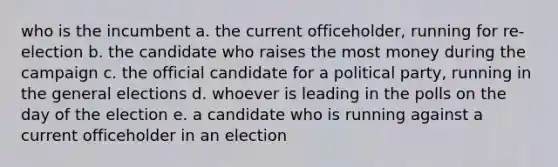 who is the incumbent a. the current officeholder, running for re-election b. the candidate who raises the most money during the campaign c. the official candidate for a political party, running in the general elections d. whoever is leading in the polls on the day of the election e. a candidate who is running against a current officeholder in an election