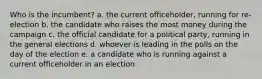 Who is the incumbent? a. the current officeholder, running for re-election b. the candidate who raises the most money during the campaign c. the official candidate for a political party, running in the general elections d. whoever is leading in the polls on the day of the election e. a candidate who is running against a current officeholder in an election