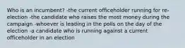 Who is an incumbent? -the current officeholder running for re-election -the candidate who raises the most money during the campaign -whoever is leading in the polls on the day of the election -a candidate who is running against a current officeholder in an election