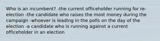 Who is an incumbent? -the current officeholder running for re-election -the candidate who raises the most money during the campaign -whoever is leading in the polls on the day of the election -a candidate who is running against a current officeholder in an election