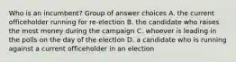 Who is an incumbent? Group of answer choices A. the current officeholder running for re-election B. the candidate who raises the most money during the campaign C. whoever is leading in the polls on the day of the election D. a candidate who is running against a current officeholder in an election