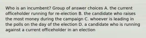 Who is an incumbent? Group of answer choices A. the current officeholder running for re-election B. the candidate who raises the most money during the campaign C. whoever is leading in the polls on the day of the election D. a candidate who is running against a current officeholder in an election