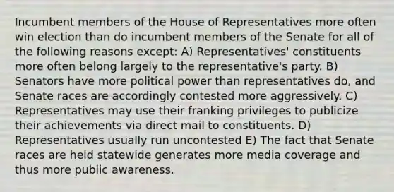 Incumbent members of the House of Representatives more often win election than do incumbent members of the Senate for all of the following reasons except: A) Representatives' constituents more often belong largely to the representative's party. B) Senators have more political power than representatives do, and Senate races are accordingly contested more aggressively. C) Representatives may use their franking privileges to publicize their achievements via direct mail to constituents. D) Representatives usually run uncontested E) The fact that Senate races are held statewide generates more media coverage and thus more public awareness.