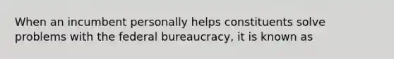 When an incumbent personally helps constituents solve problems with the federal bureaucracy, it is known as