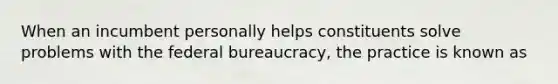 When an incumbent personally helps constituents solve problems with the federal bureaucracy, the practice is known as