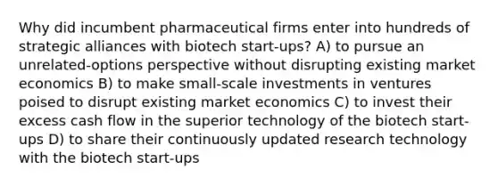 Why did incumbent pharmaceutical firms enter into hundreds of strategic alliances with biotech start-ups? A) to pursue an unrelated-options perspective without disrupting existing market economics B) to make small-scale investments in ventures poised to disrupt existing market economics C) to invest their excess cash flow in the superior technology of the biotech start-ups D) to share their continuously updated research technology with the biotech start-ups