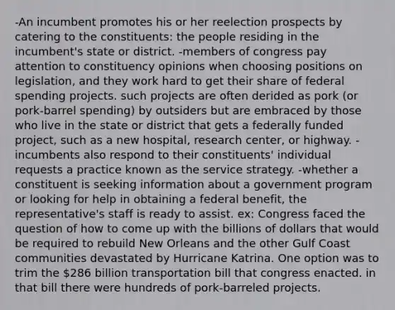 -An incumbent promotes his or her reelection prospects by catering to the constituents: the people residing in the incumbent's state or district. -members of congress pay attention to constituency opinions when choosing positions on legislation, and they work hard to get their share of federal spending projects. such projects are often derided as pork (or pork-barrel spending) by outsiders but are embraced by those who live in the state or district that gets a federally funded project, such as a new hospital, research center, or highway. -incumbents also respond to their constituents' individual requests a practice known as the service strategy. -whether a constituent is seeking information about a government program or looking for help in obtaining a federal benefit, the representative's staff is ready to assist. ex: Congress faced the question of how to come up with the billions of dollars that would be required to rebuild New Orleans and the other Gulf Coast communities devastated by Hurricane Katrina. One option was to trim the 286 billion transportation bill that congress enacted. in that bill there were hundreds of pork-barreled projects.