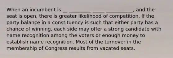 When an incumbent is __ _________ _____ ___________, and the seat is open, there is greater likelihood of competition. If the party balance in a constituency is such that either party has a chance of winning, each side may offer a strong candidate with name recognition among the voters or enough money to establish name recognition. Most of the turnover in the membership of Congress results from vacated seats.