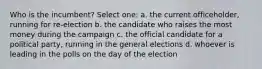 Who is the incumbent? Select one: a. the current officeholder, running for re-election b. the candidate who raises the most money during the campaign c. the official candidate for a political party, running in the general elections d. whoever is leading in the polls on the day of the election