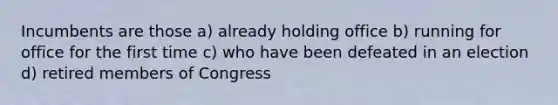 Incumbents are those a) already holding office b) running for office for the first time c) who have been defeated in an election d) retired members of Congress