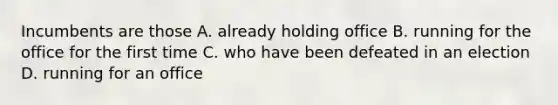 Incumbents are those A. already holding office B. running for the office for the first time C. who have been defeated in an election D. running for an office