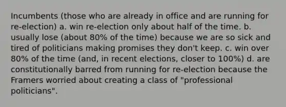 Incumbents (those who are already in office and are running for re-election) a. win re-election only about half of the time. b. usually lose (about 80% of the time) because we are so sick and tired of politicians making promises they don't keep. c. win over 80% of the time (and, in recent elections, closer to 100%) d. are constitutionally barred from running for re-election because the Framers worried about creating a class of "professional politicians".