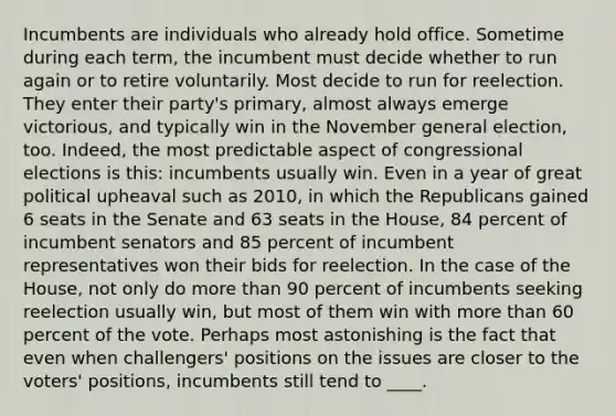 Incumbents are individuals who already hold office. Sometime during each term, the incumbent must decide whether to run again or to retire voluntarily. Most decide to run for reelection. They enter their party's primary, almost always emerge victorious, and typically win in the November general election, too. Indeed, the most predictable aspect of congressional elections is this: incumbents usually win. Even in a year of great political upheaval such as 2010, in which the Republicans gained 6 seats in the Senate and 63 seats in the House, 84 percent of incumbent senators and 85 percent of incumbent representatives won their bids for reelection. In the case of the House, not only do more than 90 percent of incumbents seeking reelection usually win, but most of them win with more than 60 percent of the vote. Perhaps most astonishing is the fact that even when challengers' positions on the issues are closer to the voters' positions, incumbents still tend to ____.