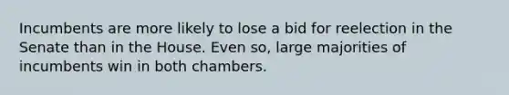 Incumbents are more likely to lose a bid for reelection in the Senate than in the House. Even so, large majorities of incumbents win in both chambers.