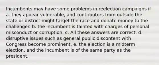 Incumbents may have some problems in reelection campaigns if a. they appear vulnerable, and contributors from outside the state or district might target the race and donate money to the challenger. b. the incumbent is tainted with charges of personal misconduct or corruption. c. All these answers are correct. d. disruptive issues such as general public discontent with Congress become prominent. e. the election is a midterm election, and the incumbent is of the same party as the president.