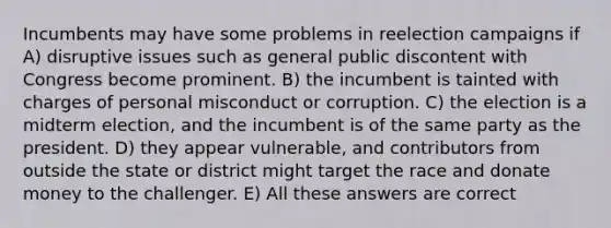 Incumbents may have some problems in reelection campaigns if A) disruptive issues such as general public discontent with Congress become prominent. B) the incumbent is tainted with charges of personal misconduct or corruption. C) the election is a midterm election, and the incumbent is of the same party as the president. D) they appear vulnerable, and contributors from outside the state or district might target the race and donate money to the challenger. E) All these answers are correct