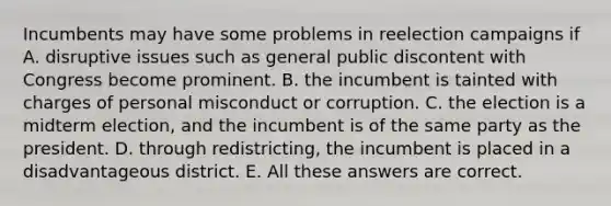 Incumbents may have some problems in reelection campaigns if A. disruptive issues such as general public discontent with Congress become prominent. B. the incumbent is tainted with charges of personal misconduct or corruption. C. the election is a midterm election, and the incumbent is of the same party as the president. D. through redistricting, the incumbent is placed in a disadvantageous district. E. All these answers are correct.